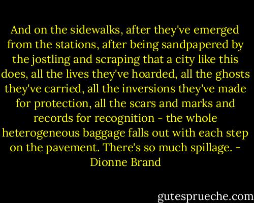 And on the sidewalks, after they've emerged from the stations, after being sandpapered by the jostling and scraping that a city like this does, all the lives they've hoarded, all the ghosts they've carried, all the inversions they've made for protection, all the scars and marks and records for recognition - the whole heterogeneous baggage falls out with each step on the pavement. There's so much spillage. - Dionne Brand