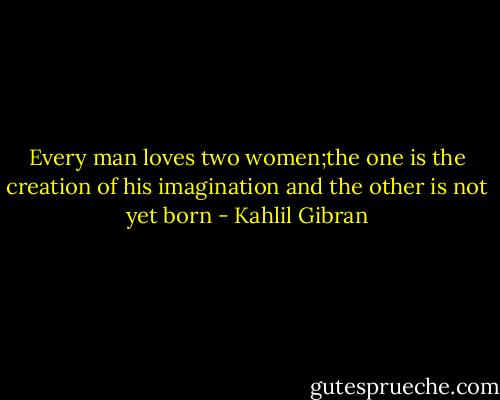 Every man loves two women;the one is the creation of his imagination and the other is not yet born - Kahlil Gibran