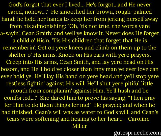 God's forgot that ever I lived... He's forgot...and He never cared, nohow...."<br /><br />He smoothed her brown, rough-palmed hand; he held her hands to keep her from jerking herself away from his admonishing: "Oh, 'tis not true, the words yere a-sayin', Cean Smith; and well ye know it. Never does He forget a child o' His'n. 'Tis His children that forget that He is rememberin'. Get on yere knees and climb on them up to the shelter o' His arms. Knock on His ears with yere prayers. Creep into His arms, Cean Smith, and lay yere head on His bosom, and He'll hold ye closer than inny man ye ever love can ever hold ye. He'll lay His hand on yere head and ye'll stop yere restless fightin' against His will. He'll shut yere pitiful little mouth from complainin' against Him. Ye'll hush and be comforted...."<br /><br />She dared him to prove his saying: "Then pray fer Him to do them things fer me!"<br /><br />He prayed; and when he had finished, Cean's will was as water to God's will, and Cean's tears were softening and healing to her heart. - Caroline   Miller