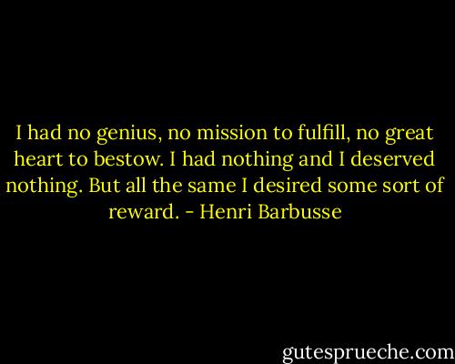 I had no genius, no mission to fulfill, no great heart to bestow. I had nothing and I deserved nothing. But all the same I desired some sort of reward. - Henri Barbusse
