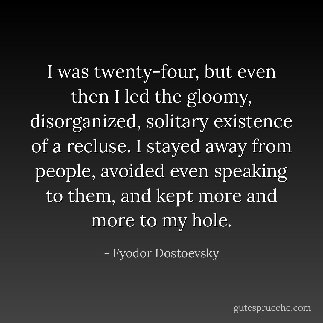 I was twenty-four, but even then I led the gloomy, disorganized, solitary existence of a recluse. I stayed away from people, avoided even speaking to them, and kept more and more to my hole. - Fyodor Dostoevsky