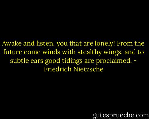 Awake and listen, you that are lonely! From the future come winds with stealthy wings, and to subtle ears good tidings are proclaimed. - Friedrich Nietzsche