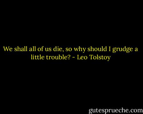 We shall all of us die, so why should I grudge a little trouble? - Leo Tolstoy