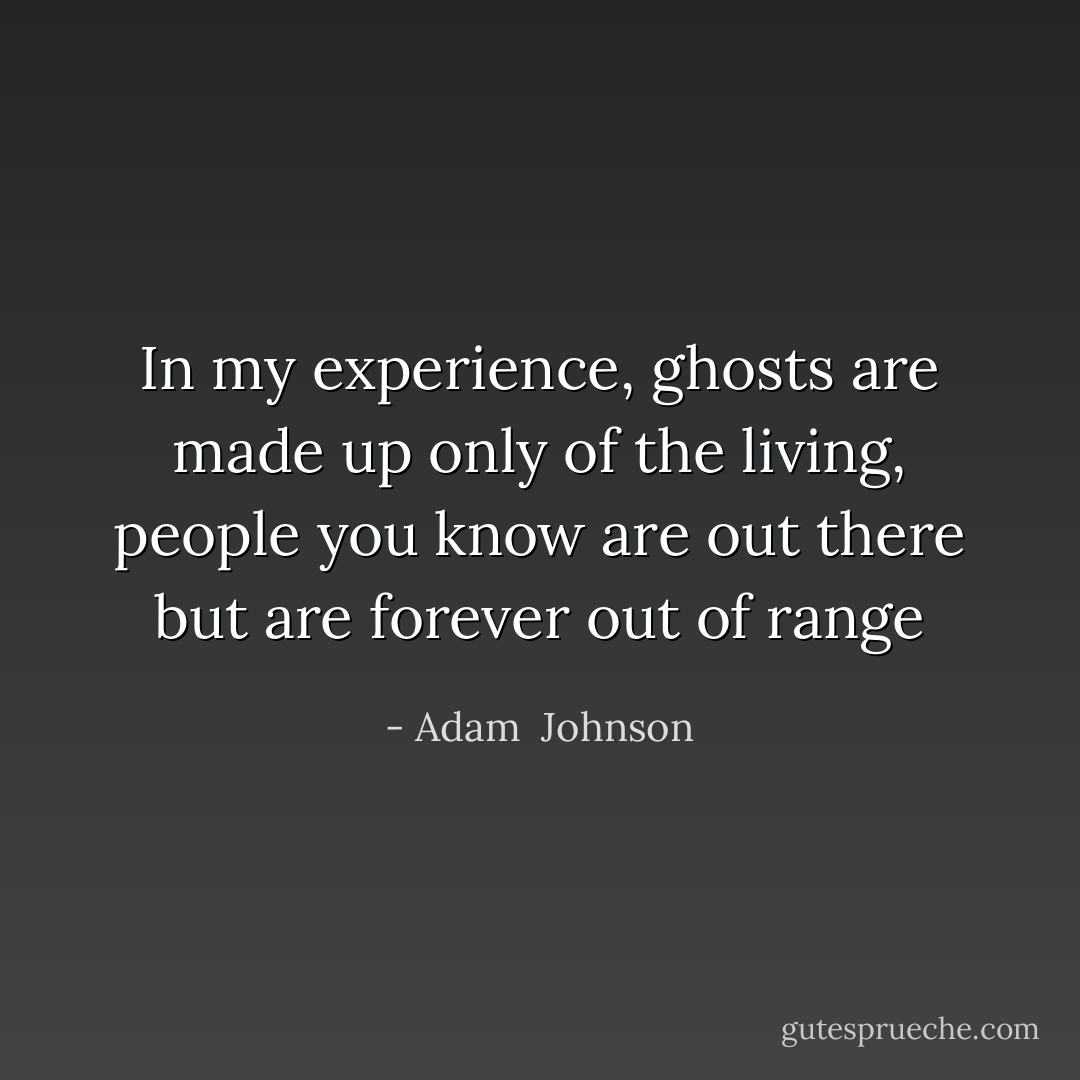 In my experience, ghosts are made up only of the living, people you know are out there but are forever out of range - Adam  Johnson