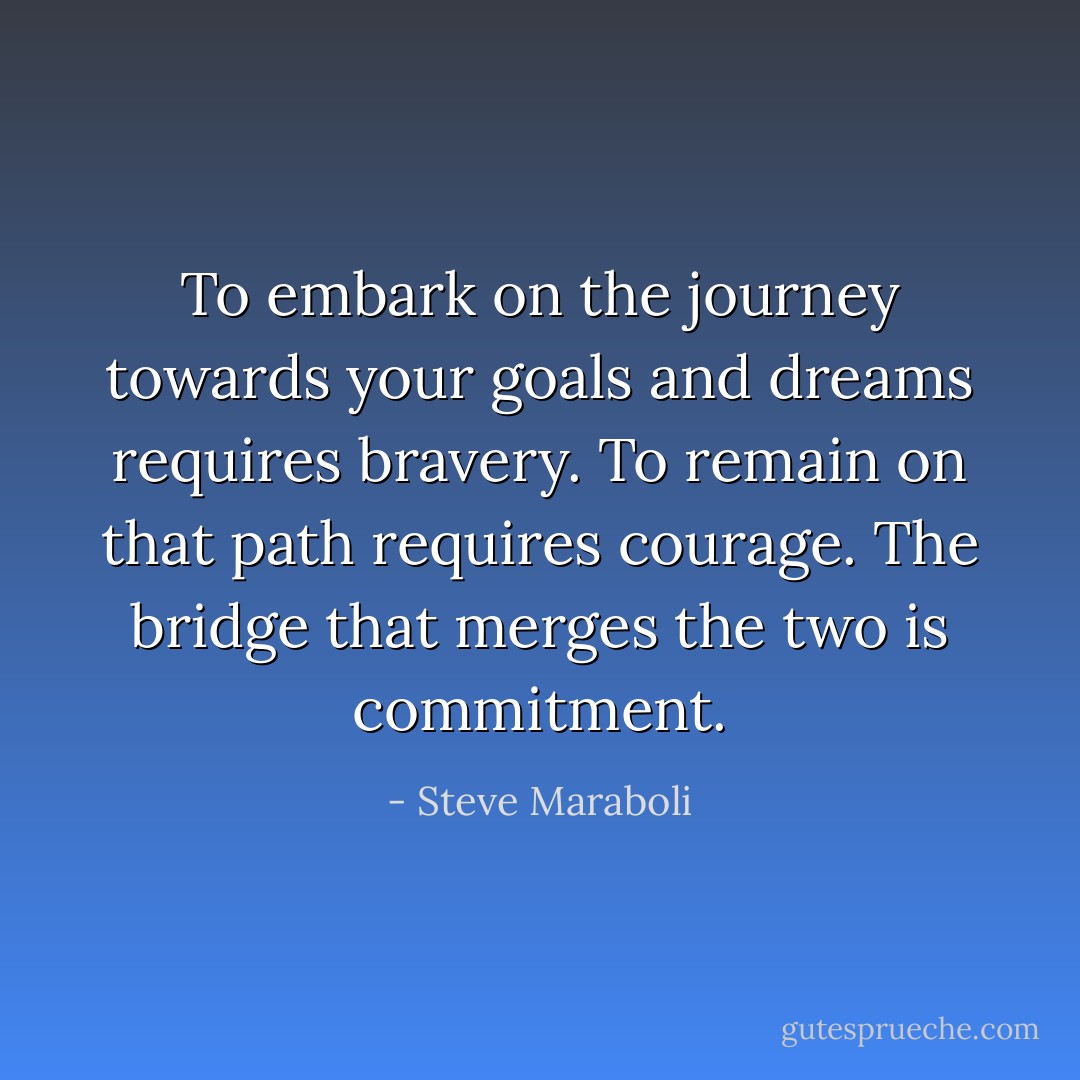 To embark on the journey towards your goals and dreams requires bravery. To remain on that path requires courage. The bridge that merges the two is commitment. - Steve Maraboli
