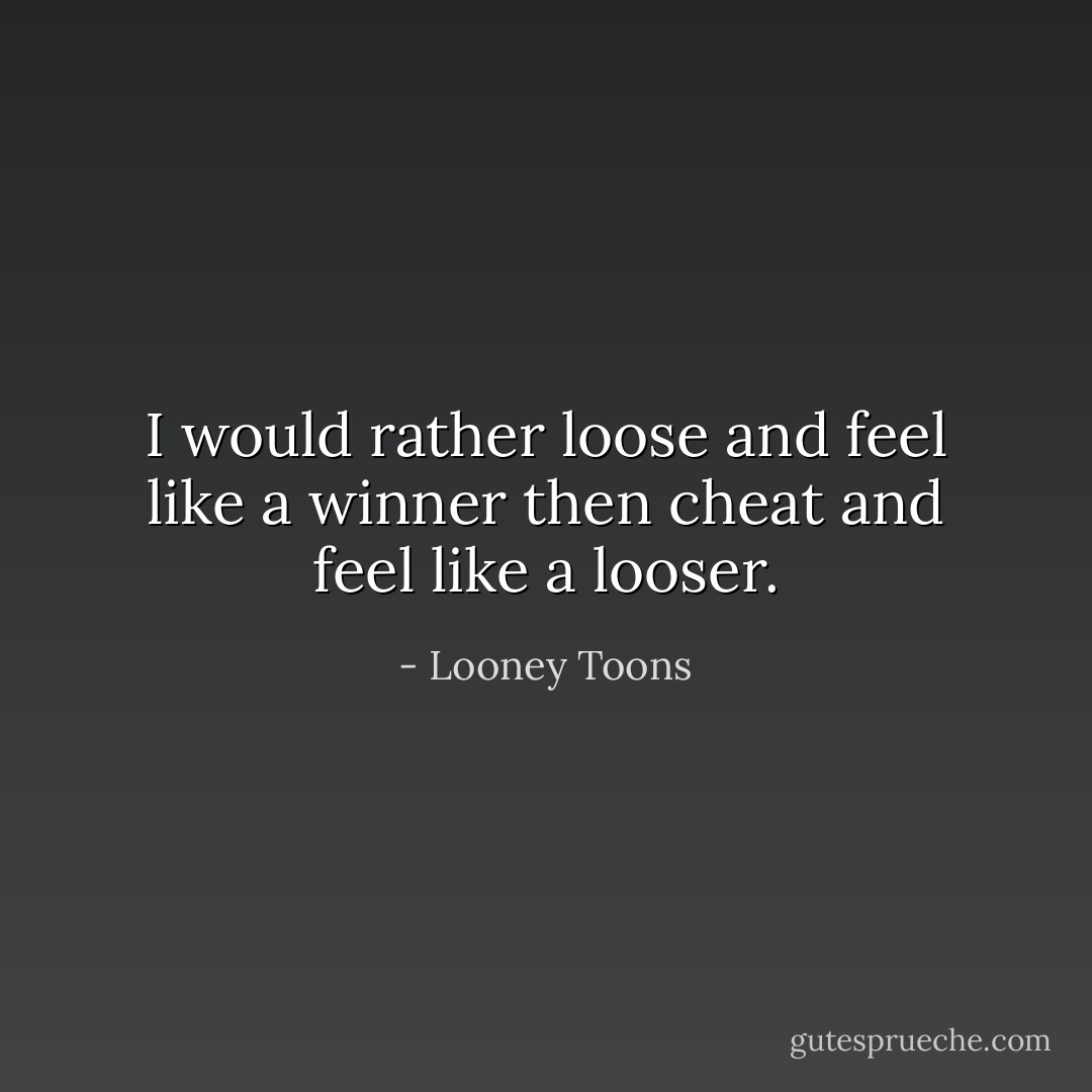 I would rather loose and feel like a winner then cheat and feel like a looser. - Looney Toons