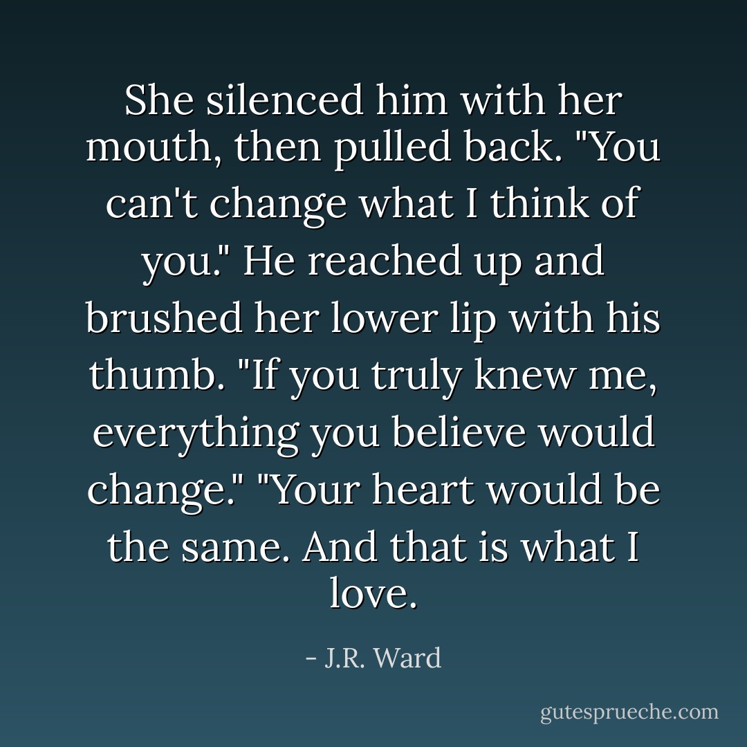 She silenced him with her mouth, then pulled back. "You can't change what I think of you."<br />He reached up and brushed her lower lip with his thumb.<br />"If you truly knew me, everything you believe would change."<br />"Your heart would be the same. And that is what I love. - J.R. Ward