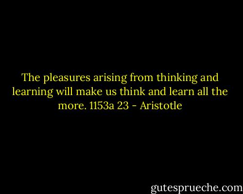 The pleasures arising from thinking and learning will make us think and learn all the more. 1153a 23 - Aristotle