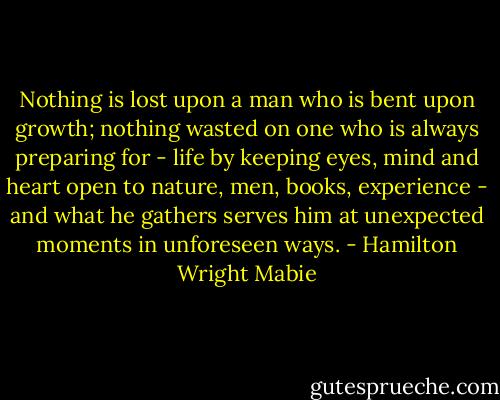 Nothing is lost upon a man who is bent upon growth; nothing wasted on one who is always preparing for - life by keeping eyes, mind and heart open to nature, men, books, experience - and what he gathers serves him at unexpected moments in unforeseen ways. - Hamilton Wright Mabie