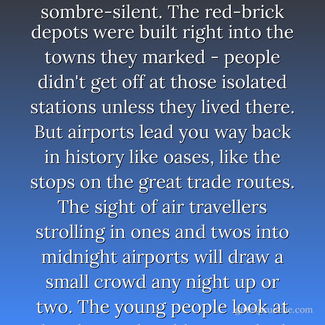 I suppose there has been nothing like the airports since the age of the stage-stops - nothing quite as lonely, as sombre-silent. The red-brick depots were built right into the towns they marked - people didn't get off at those isolated stations unless they lived there. But airports lead you way back in history like oases, like the stops on the great trade routes. The sight of air travellers strolling in ones and twos into midnight airports will draw a small crowd any night up or two. The young people look at the planes, the older ones look at the passengers with a watchful incredulity. - F. Scott Fitzgerald