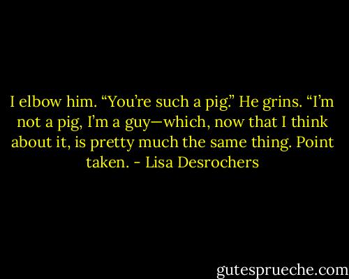 I elbow him. “You’re such a pig.”<br />He grins. “I’m not a pig, I’m a guy—which, now that I think about it, is pretty much the same thing. Point taken. - Lisa Desrochers
