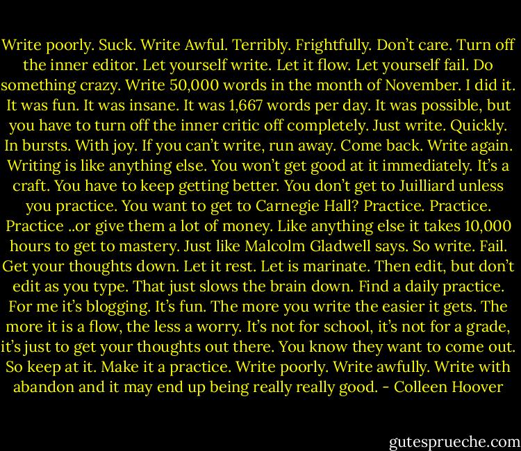 Write poorly.<br />Suck.<br />Write Awful.<br />Terribly.<br />Frightfully.<br />Don’t care.<br />Turn off the inner editor.<br />Let yourself write.<br />Let it flow.<br />Let yourself fail.<br />Do something crazy.<br />Write 50,000 words in the month of November.<br />I did it.<br />It was fun.<br />It was insane.<br />It was 1,667 words per day.<br />It was possible, but you have to turn off the inner critic off completely.<br />Just write.<br />Quickly.<br />In bursts.<br />With joy.<br />If you can’t write, run away.<br />Come back.<br />Write again.<br />Writing is like anything else.<br />You won’t get good at it immediately.<br />It’s a craft.<br />You have to keep getting better.<br />You don’t get to Juilliard unless you practice.<br />You want to get to Carnegie Hall?<br />Practice. Practice. Practice ..or give them a lot of money.<br />Like anything else it takes 10,000 hours to get to mastery.<br />Just like Malcolm Gladwell says.<br />So write.<br />Fail.<br />Get your thoughts down.<br />Let it rest.<br />Let is marinate.<br />Then edit, but don’t edit as you type.<br />That just slows the brain down.<br />Find a daily practice.<br />For me it’s blogging.<br />It’s fun.<br />The more you write the easier it gets.<br />The more it is a flow, the less a worry.<br />It’s not for school, it’s not for a grade, it’s just to get your thoughts out there.<br />You know they want to come out.<br />So keep at it.<br />Make it a practice.<br />Write poorly.<br />Write awfully.<br />Write with abandon and it may end up being really really good. - Colleen Hoover