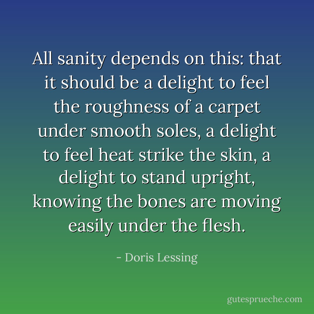 All sanity depends on this: that it should be a delight to feel the roughness of a carpet under smooth soles, a delight to feel heat strike the skin, a delight to stand upright, knowing the bones are moving easily under the flesh. - Doris Lessing