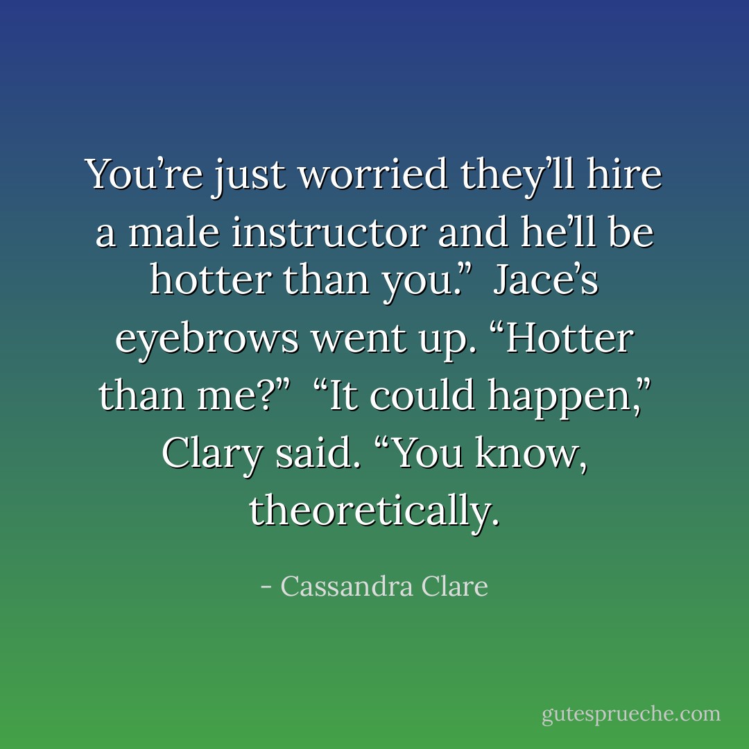 You’re just worried they’ll hire a male instructor and he’ll be hotter than you.” <br />Jace’s eyebrows went up. “Hotter than me?” <br />“It could happen,” Clary said. “You know, theoretically. - Cassandra Clare