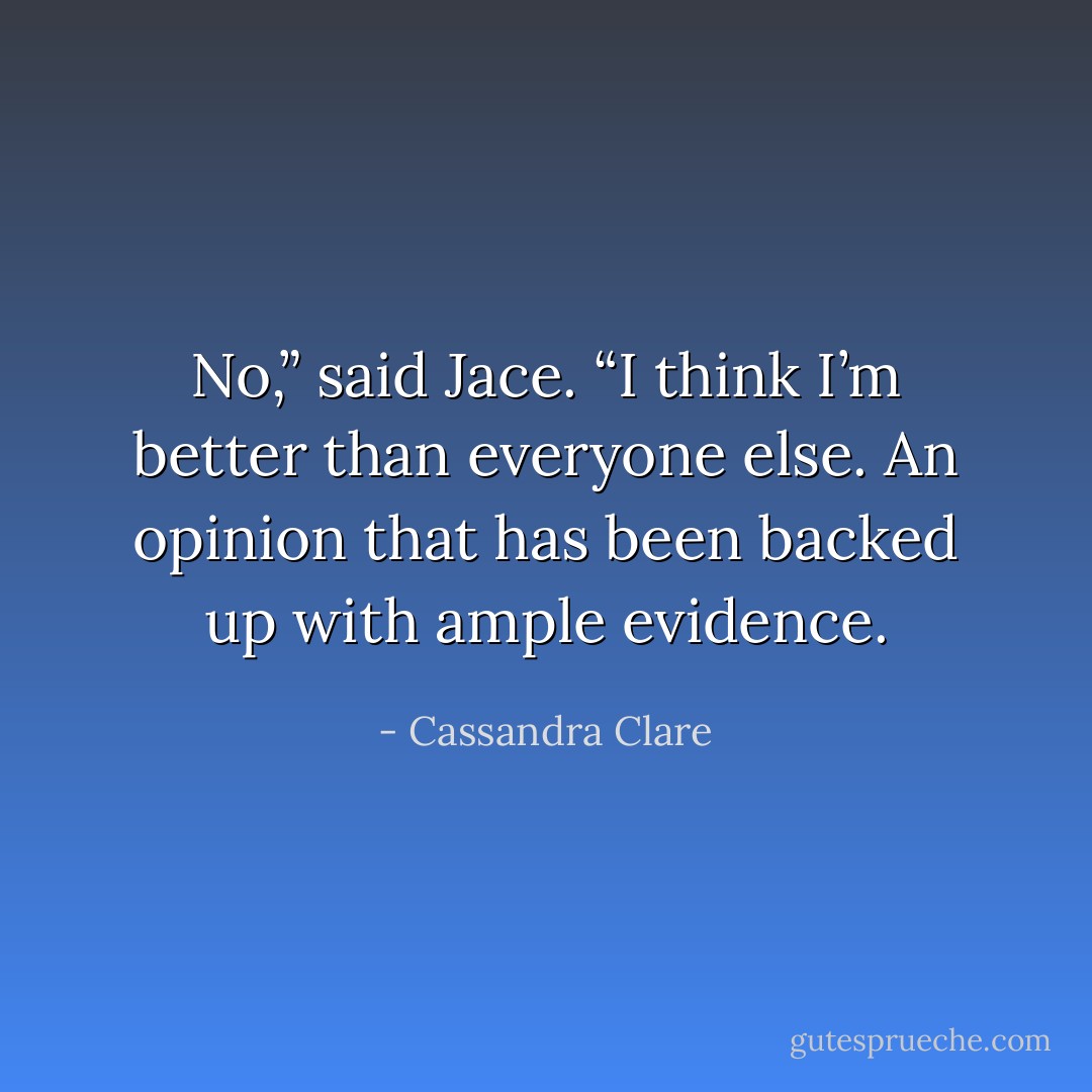 No,” said Jace. “I think I’m better than everyone else. An opinion that has been backed up with ample evidence. - Cassandra Clare