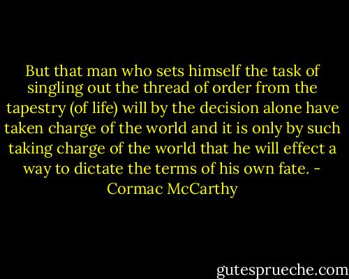 But that man who sets himself the task of singling out the thread of order from the tapestry (of life) will by the decision alone have taken charge of the world and it is only by such taking charge of the world that he will effect a way to dictate the terms of his own fate. - Cormac McCarthy