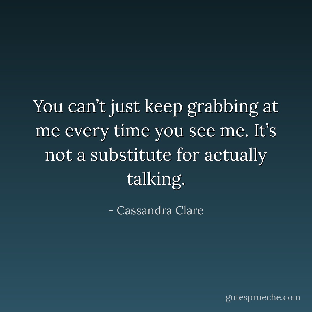 You can’t just keep grabbing at me every time you see me. It’s not a substitute for actually talking. - Cassandra Clare