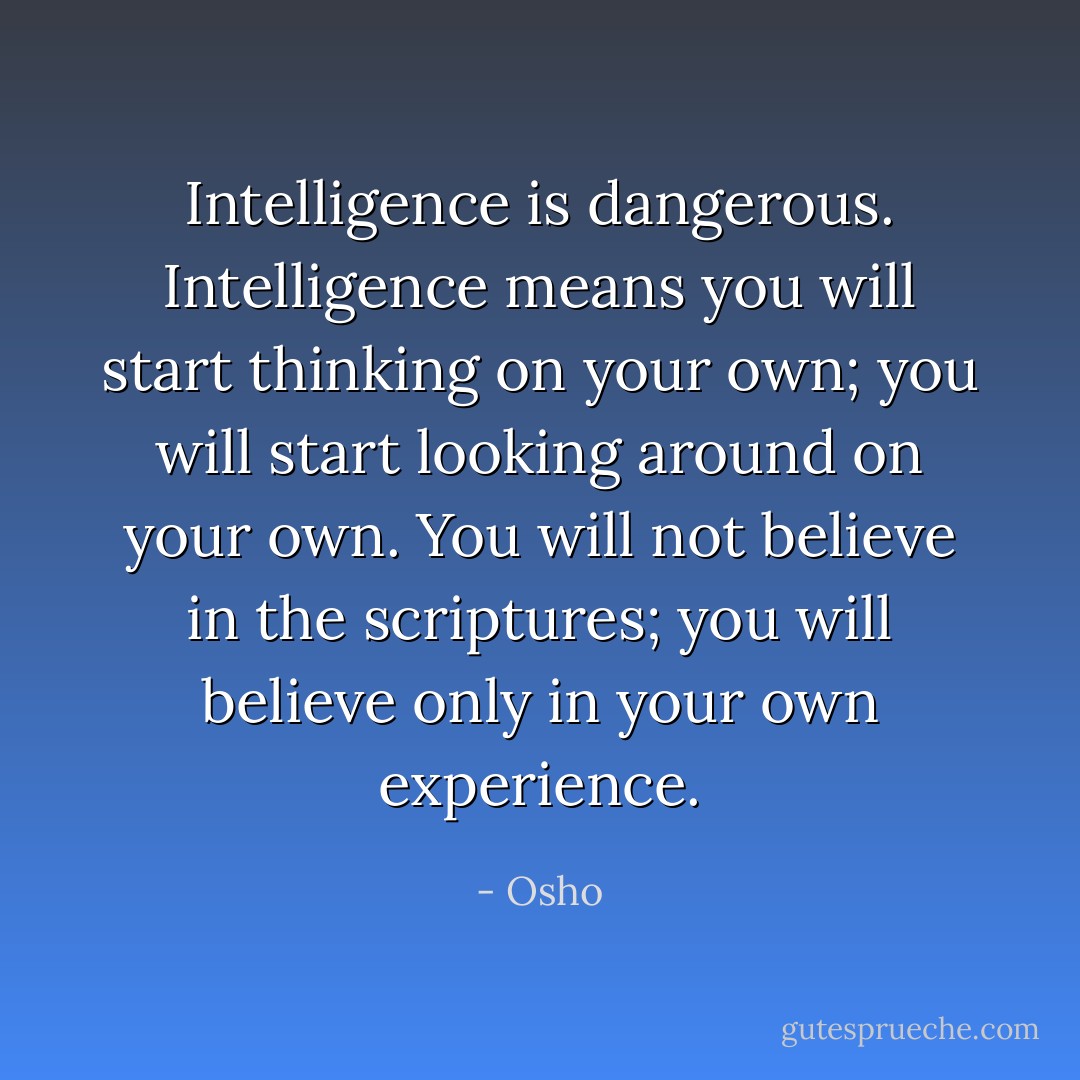 Intelligence is dangerous. Intelligence means you will start thinking on your own; you will start looking around on your own. You will not believe in the scriptures; you will believe only in your own experience. - Osho