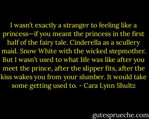 I wasn’t exactly a stranger to feeling like a princess—if you meant the princess in the first half of the fairy tale. Cinderella as a scullery maid. Snow White with the wicked stepmother. But I wasn’t used to what life was like after you meet the prince, after the slipper fits, after the kiss wakes you from your slumber. It would take some getting used to. - Cara Lynn Shultz