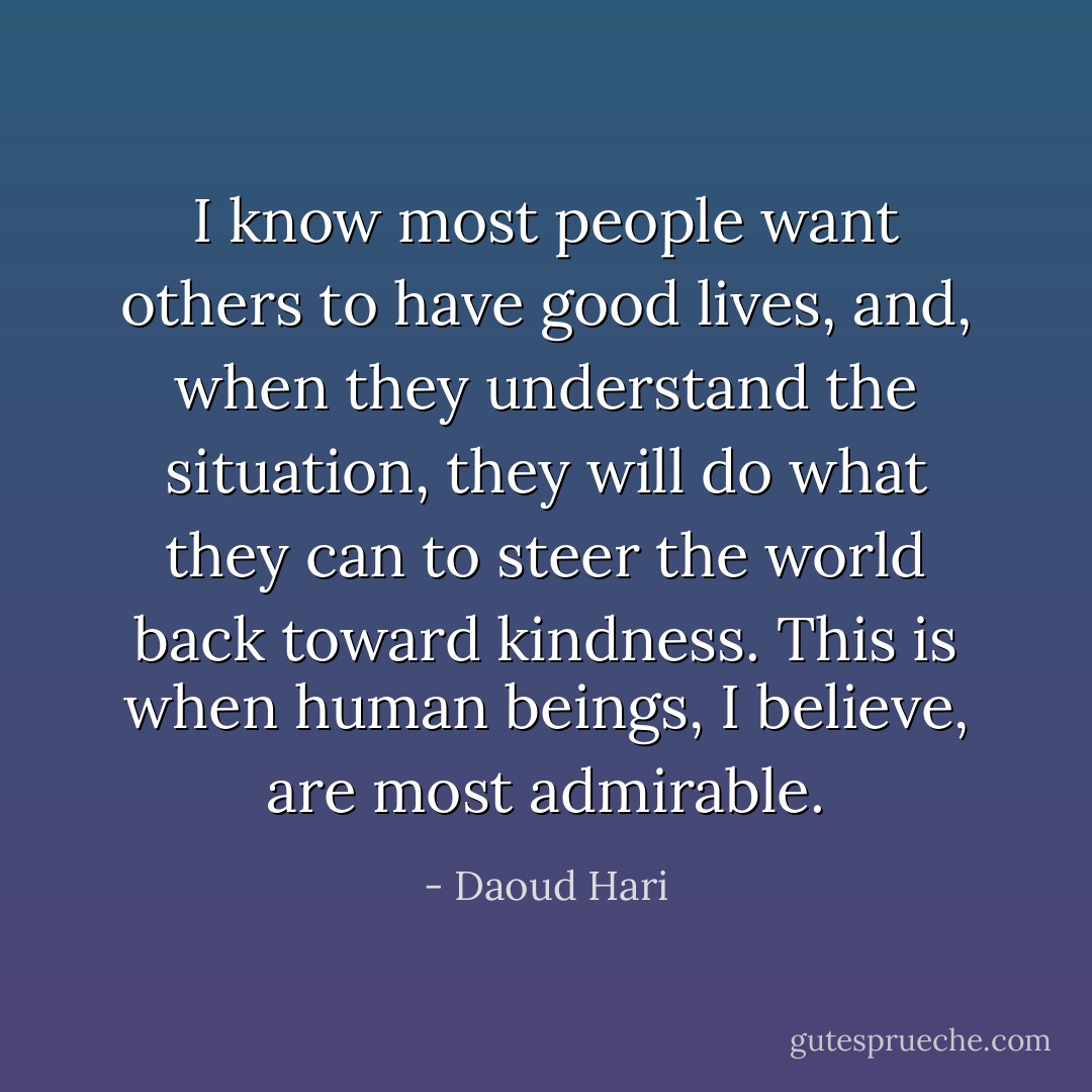 I know most people want others to have good lives, and, when they understand the situation, they will do what they can to steer the world back toward kindness. This is when human beings, I believe, are most admirable. - Daoud Hari