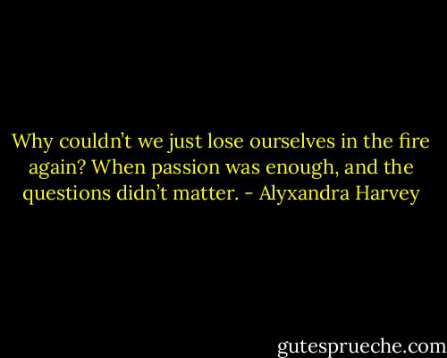 Why couldn’t we just lose ourselves in the fire again? When passion was enough, and the questions didn’t matter. - Alyxandra Harvey