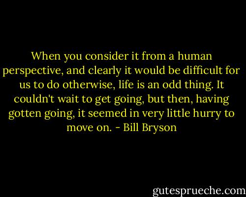 When you consider it from a human perspective, and clearly it would be difficult for us to do otherwise, life is an odd thing. It couldn't wait to get going, but then, having gotten going, it seemed in very little hurry to move on. - Bill Bryson