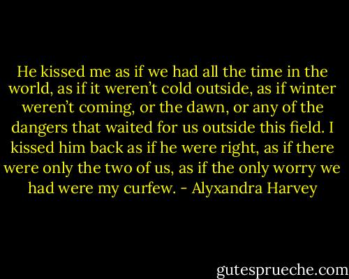 He kissed me as if we had all the time in the world, as if it weren’t cold outside, as if winter weren’t coming, or the dawn, or any of the dangers that waited for us outside this field. I kissed him back as if he were right, as if there were only the two of us, as if the only worry we had were my curfew. - Alyxandra Harvey