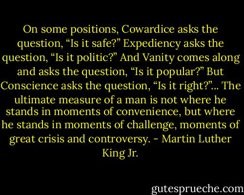 On some positions, Cowardice asks the question, “Is it safe?” Expediency asks the question, “Is it politic?” And Vanity comes along and asks the question, “Is it popular?” But Conscience asks the question, “Is it right?”... The ultimate measure of a man is not where he stands in moments of convenience, but where he stands in moments of challenge, moments of great crisis and controversy. - Martin Luther King Jr.