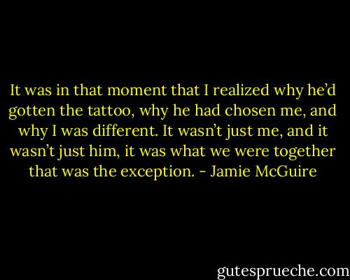 It was in that moment that I realized why he’d gotten the tattoo, why he had chosen me, and why I was different. It wasn’t just me, and it wasn’t just him, it was what we were together that was the exception. - Jamie McGuire