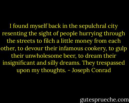 I found myself back in the sepulchral city resenting the sight of people hurrying through the streets to filch a little money from each other, to devour their infamous cookery, to gulp their unwholesome beer, to dream their insignificant and silly dreams. They trespassed upon my thoughts. - Joseph Conrad