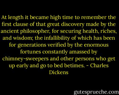 At length it became high time to remember the first clause of that great discovery made by the ancient philosopher, for securing health, riches, and wisdom; the infallibility of which has been for generations verified by the enormous fortunes constantly amassed by chimney-sweepers and other persons who get up early and go to bed betimes. - Charles Dickens