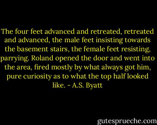 The four feet advanced and retreated, retreated and advanced, the male feet insisting towards the basement stairs, the female feet resisting, parrying. Roland opened the door and went into the area, fired mostly by what always got him, pure curiosity as to what the top half looked like. - A.S. Byatt