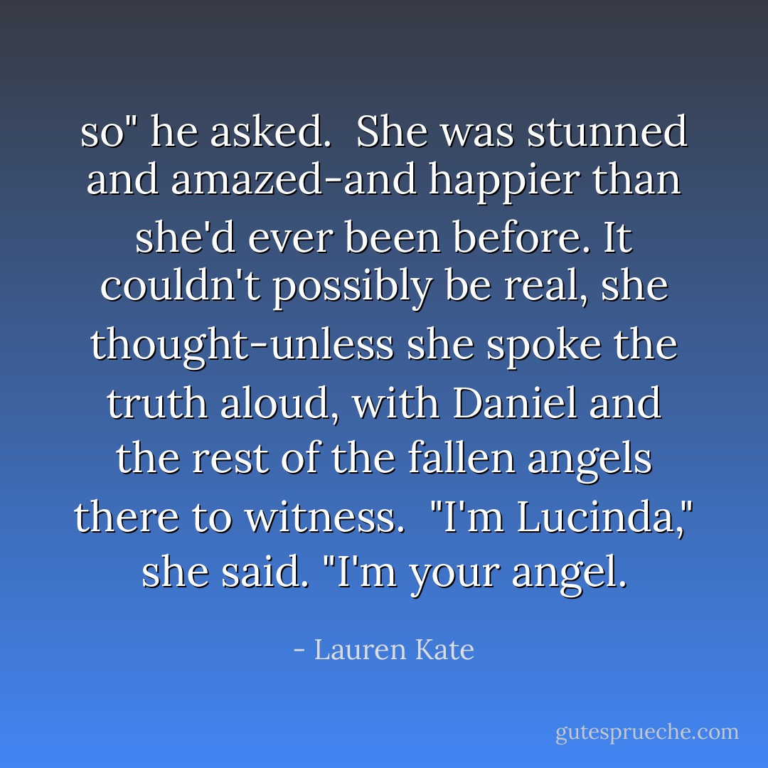 so" he asked. <br />She was stunned and amazed-and happier than she'd ever been before. It couldn't possibly be real, she thought-unless she spoke the truth aloud, with Daniel and the rest of the fallen angels there to witness. <br />"I'm Lucinda," she said. "I'm your angel. - Lauren Kate