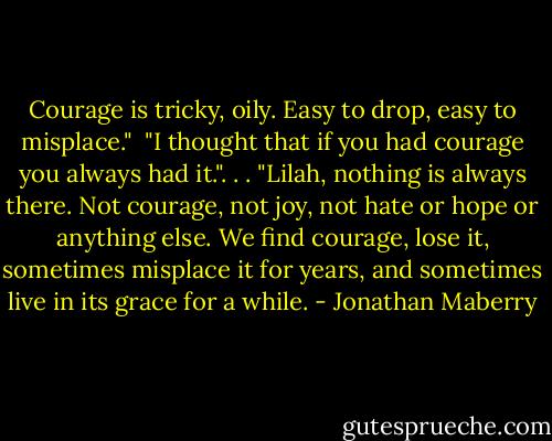 Courage is tricky, oily. Easy to drop, easy to misplace." <br />"I thought that if you had courage you always had it.". . .<br />"Lilah, nothing is always there. Not courage, not joy, not hate or hope or anything else. We find courage, lose it, sometimes misplace it for years, and sometimes live in its grace for a while. - Jonathan Maberry
