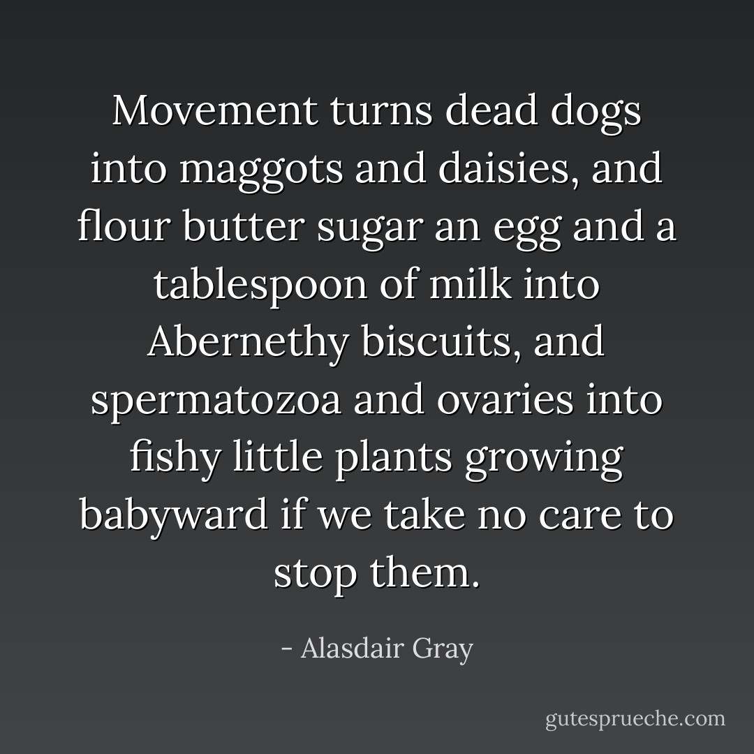 Movement turns dead dogs into maggots and daisies, and flour butter sugar an egg and a tablespoon of milk into Abernethy biscuits, and spermatozoa and ovaries into fishy little plants growing babyward if we take no care to stop them. - Alasdair Gray