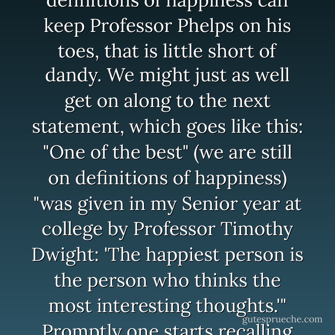 ..."Hence," goes on the professor, "definitions of happiness are interesting." I suppose the best thing to do with that is to let is pass. Me, I never saw a definition of happiness that could detain me after train-time, but that may be a matter of lack of opportunity, of inattention, or of congenital rough luck. If definitions of happiness can keep Professor Phelps on his toes, that is little short of dandy. We might just as well get on along to the next statement, which goes like this: "One of the best" (we are still on definitions of happiness) "was given in my Senior year at college by Professor Timothy Dwight: 'The happiest person is the person who thinks the most interesting thoughts.'" Promptly one starts recalling such Happiness Boys as Nietzche, Socrates, de Maupassant, Jean-Jacques Rousseau, William Blake, and Poe."<br /><br />-Review of the book, Happiness, by (Professor) William Lyon Phelps. Review title: The Professor Goes in for Sweetness and Light; November 5, 1927 - Dorothy Parker