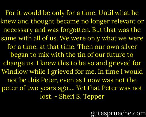 For it would be only for a time. Until what he knew and thought became no longer relevant or necessary and was forgotten. But that was the same with all of us. We were only what we were for a time, at that time. Then our own silver began to mix with the tin of our future to change us. I knew this to be so and grieved for Windlow while I grieved for me. In time I would not be this Peter, even as I now was not the peter of two years ago.... Yet that Peter was not lost. - Sheri S. Tepper