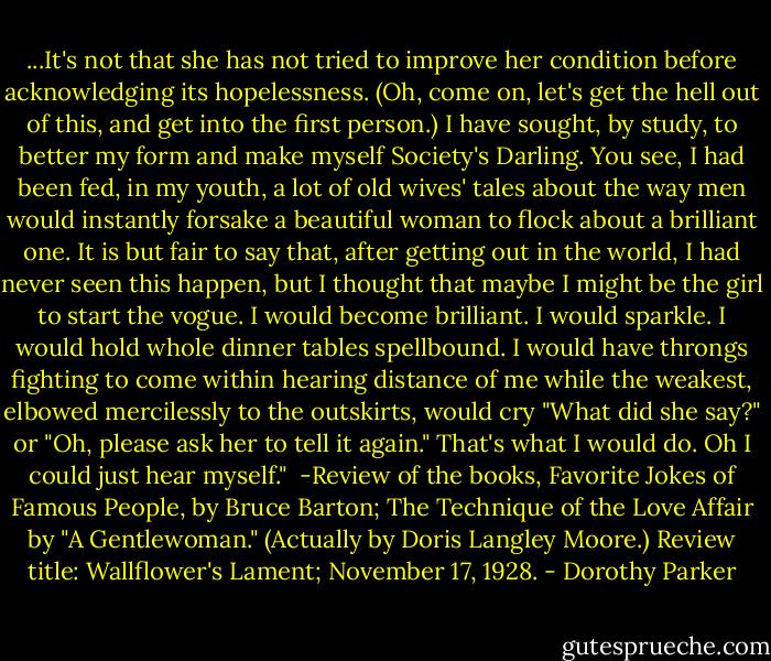 ...It's not that she has not tried to improve her condition before acknowledging its hopelessness. (Oh, come on, let's get the hell out of this, and get into the first person.) I have sought, by study, to better my form and make myself Society's Darling. You see, I had been fed, in my youth, a lot of old wives' tales about the way men would instantly forsake a beautiful woman to flock about a brilliant one. It is but fair to say that, after getting out in the world, I had never seen this happen, but I thought that maybe I might be the girl to start the vogue. I would become brilliant. I would sparkle. I would hold whole dinner tables spellbound. I would have throngs fighting to come within hearing distance of me while the weakest, elbowed mercilessly to the outskirts, would cry "What did she say?" or "Oh, please ask her to tell it again." That's what I would do. Oh I could just hear myself."<br /><br />-Review of the books, Favorite Jokes of Famous People, by Bruce Barton; The Technique of the Love Affair by "A Gentlewoman." (Actually by Doris Langley Moore.) Review title: Wallflower's Lament; November 17, 1928. - Dorothy Parker