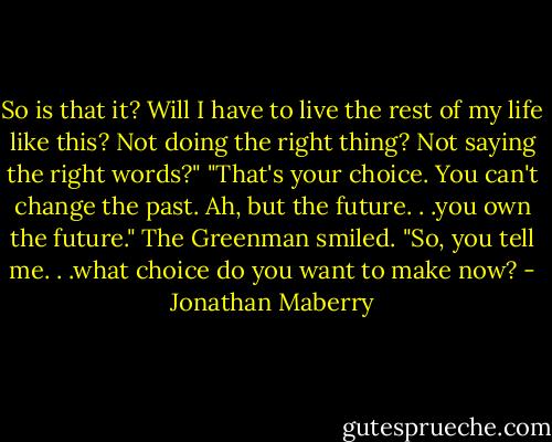 So is that it? Will I have to live the rest of my life like this? Not doing the right thing? Not saying the right words?"<br />"That's your choice. You can't change the past. Ah, but the future. . .you own the future." The Greenman smiled. "So, you tell me. . .what choice do you want to make now? - Jonathan Maberry