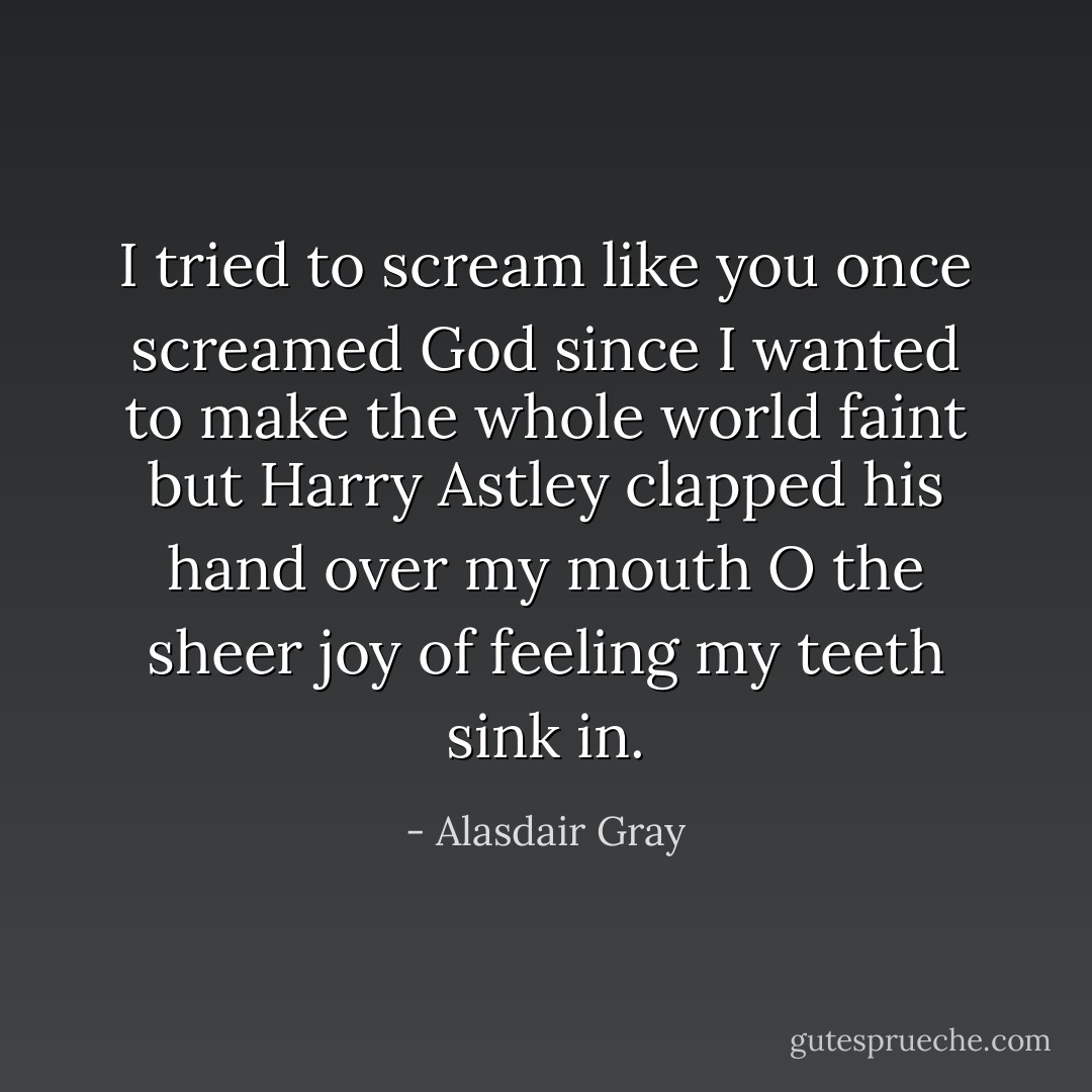 I tried to scream like you once screamed God since I wanted to make the whole world faint but Harry Astley clapped his hand over my mouth O the sheer joy of feeling my teeth sink in. - Alasdair Gray