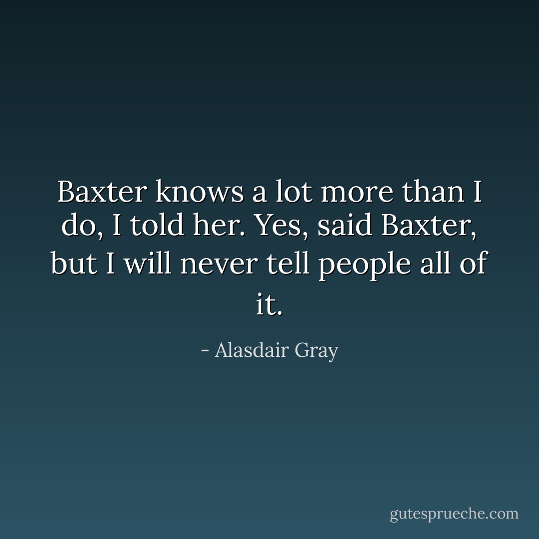 Baxter knows a lot more than I do, I told her.<br />Yes, said Baxter, but I will never tell people all of it. - Alasdair Gray