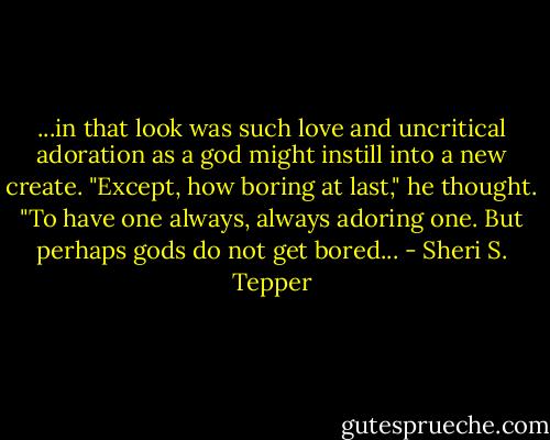 ...in that look was such love and uncritical adoration as a god might instill into a new create. "Except, how boring at last," he thought. "To have one always, always adoring one. But perhaps gods do not get bored... - Sheri S. Tepper