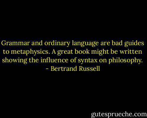 Grammar and ordinary language are bad guides to metaphysics. A great book might be written showing the influence of syntax on philosophy. - Bertrand Russell