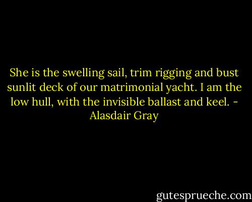 She is the swelling sail, trim rigging and bust sunlit deck of our matrimonial yacht. I am the low hull, with the invisible ballast and keel. - Alasdair Gray