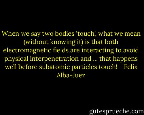 When we say two bodies 'touch', what we mean (without knowing it) is that both electromagnetic fields are interacting to avoid physical interpenetration and ... that happens well before subatomic particles touch! - Felix Alba-Juez