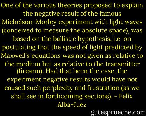 One of the various theories proposed to explain the negative result of the famous Michelson-Morley experiment with light waves (conceived to measure the absolute space), was based on the ballistic hypothesis, i.e. on postulating that the speed of light predicted by Maxwell's equations was not given as relative to the medium but as relative to the transmitter (firearm). Had that been the case, the experiment negative results would have not caused such perplexity and frustration (as we shall see in forthcoming sections). - Felix Alba-Juez