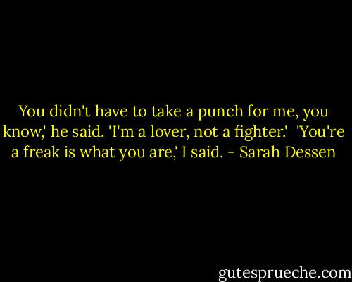 You didn't have to take a punch for me, you know,' he said. 'I'm a lover, not a fighter.'<br /><br />'You're a freak is what you are,' I said. - Sarah Dessen