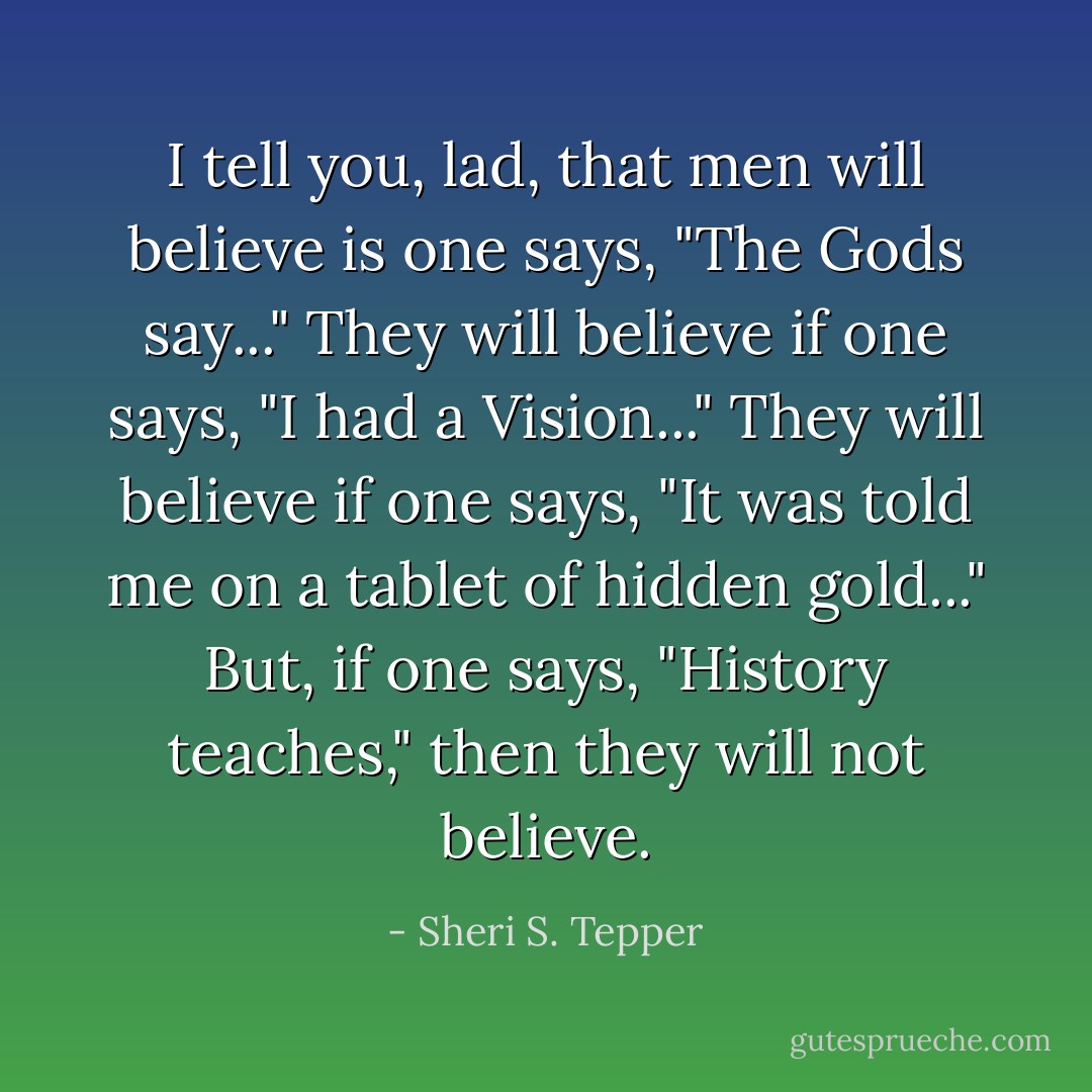 I tell you, lad, that men will believe is one says, "The Gods say..." They will believe if one says, "I had a Vision..." They will believe if one says, "It was told me on a tablet of hidden gold..." But, if one says, "History teaches," then they will not believe. - Sheri S. Tepper