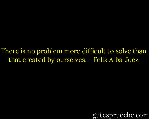 There is no problem more difficult to solve than that created by ourselves. - Felix Alba-Juez