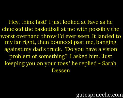 Hey, think fast!'<br />I just looked at Fave as he chucked the basketball at me with possibly the worst overhand throw I'd ever seen. It landed to my far right, then bounced past me, banging against my dad's truck.<br /><br />'Do you have a vision problem of something?' I asked him.<br />'Just keeping you on your toes,' he replied - Sarah Dessen